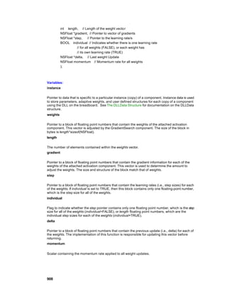 int length, // Length of the weight vector
           NSFloat *gradient, // Pointer to vector of gradients
           NSFloat *step,      // Pointer to the learning rate/s
           BOOL individual // Indicates whether there is one learning rate
                      // for all weights (FALSE), or each weight has
                      // its own learning rate (TRUE)
           NSFloat *delta, // Last weight Update
           NSFloat momentum // Momentum rate for all weights
           );



Variables:
instance

Pointer to data that is specific to a particular instance (copy) of a component. Instance data is used
to store parameters, adaptive weights, and user defined structures for each copy of a component
using the DLL on the breadboard. See The DLLData Structure for documentation on the DLLData
structure.
weights

Pointer to a block of floating point numbers that contain the weights of the attached activation
component. This vector is adjusted by the GradientSearch component. The size of the block in
bytes is length*sizeof(NSFloat).
length

The number of elements contained within the weights vector.
gradient

Pointer to a block of floating point numbers that contain the gradient information for each of the
weights of the attached activation component. This vector is used to determine the amount to
adjust the weights. The size and structure of the block match that of weights.
step

Pointer to a block of floating point numbers that contain the learning rates (i.e., step sizes) for each
of the weights. If individual is set to TRUE, then this block contains only one floating-point number,
which is the step size for all of the weights.
individual

Flag to indicate whether the step pointer contains only one floating point number, which is the step
size for all of the weights (individual=FALSE), or length floating point numbers, which are the
individual step sizes for each of the weights (individual=TRUE).
delta

Pointer to a block of floating point numbers that contain the previous update (i.e., delta) for each of
the weights. The implementation of this function is responsible for updating this vector before
returning.
momentum


Scalar containing the momentum rate applied to all weight updates.




908
 