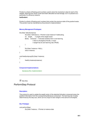 Pointer to a block of floating point numbers used to store the momentum rates for each of the
     weights. Note that this vector could have been allocated as local storage, but it is passed as a
     parameter for efficiency reasons.
     lastGradient


     Pointer to a block of floating point numbers that contain the previous state of the gradient vector.
     This pointer must be maintained by the protocol’s implementation.



     Memory Management Prototypes:

     DLLData *allocQuickprop(
            DLLData *oldInstance, // Pointer to last instance if reallocating
            int length,       // Length of the weight vector
            BOOL individual // Indicates whether their is one learning
                         // rate for all weights (FALSE), or each
                         // weight has its own learning rate (TRUE)
            )
     {
            DLLData *instance = NULL;
            return instance;
     }

     void freeQuickprop(DLLData *instance)
     {
              freeDLLInstance(instance);
     }



     Component Implementations:

         Quickprop DLL Implementation




         See Also

PerformStep Protocol

     Description:

     This protocol is used to update the weight vector of the attached Activation component given the
     gradient information from the corresponding Backprop component. The learning rate is solely
     determined by the step size, which can be unique to each weight or the same for all weights.



     DLL Prototype:

     void performStep(
              DLLData *instance, // Pointer to instance data



                                                                                                      911
 