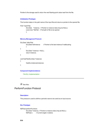Pointer to the storage used to return the next floating-point value read from the file.



     Initialization Prototype:

     This function takes in the path name of the input file and returns a pointer to the opened file.

     FILE *openFile(
             DLLData *instance, // Pointer to instance data (may be NULL)
             const char *filePath // Full path of file to be opened
             );



     Memory Management Protocol:

     DLLData *allocFile(
            DLLData*oldInstance    // Pointer to the last instance if reallocating
            )
     {
            DLLData *instance = NULL;
            return instance;
     }

     void freeFile(DLLData *instance)
     {
              freeDLLInstance(instance);
     }



     Component Implementations:

           File DLL Implementation




           See Also

PerformFunction Protocol

     Description:

     This protocol is used to define a periodic wave to be used as an input source.



     DLL Prototype:

     NSFloat performFunction(
             DLLData *instance, // Pointer to instance data (may be NULL)
             NSFloat x     // Current angle in radians




     914
 