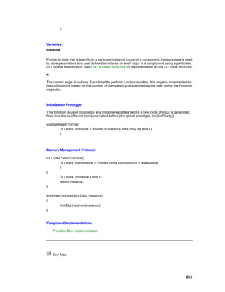 );



Variables:
instance

Pointer to data that is specific to a particular instance (copy) of a component. Instance data is used
to store parameters and user defined structures for each copy of a component using a particular
DLL on the breadboard. See The DLLData Structure for documentation on the DLLData structure.

x

The current angle in radians. Each time the perform function is called, this angle is incremented by
NeuroSolutions based on the number of Samples/Cycle specified by the user within the Function
inspector.



Initialization Prototype:

This function is used to initialize any instance variables before a new cycle of input is generated.
Note that this is different from (and called before) the global prototype, fireGetReady().

void getReadyToFire(
         DLLData *instance // Pointer to instance data (may be NULL)
         );



Memory Management Protocol:

DLLData *allocFunction(
       DLLData *oldInstance // Pointer to the last instance if reallocating
       )
{
       DLLData *instance = NULL;
       return instance;
}

void freeFunction(DLLData *instance)
{
         freeDLLInstance(instance);
}



Component Implementations:

    Function DLL Implementation




    See Also




                                                                                                 915
 