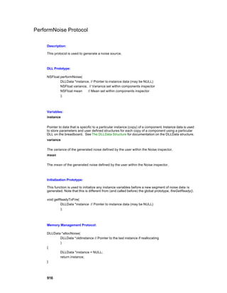 PerformNoise Protocol

     Description:

     This protocol is used to generate a noise source.



     DLL Prototype:

     NSFloat performNoise(
             DLLData *instance, // Pointer to instance data (may be NULL)
             NSFloat variance, // Variance set within components inspector
             NSFloat mean     // Mean set within components inspector
             );



     Variables:
     instance


     Pointer to data that is specific to a particular instance (copy) of a component. Instance data is used
     to store parameters and user defined structures for each copy of a component using a particular
     DLL on the breadboard. See The DLLData Structure for documentation on the DLLData structure.
     variance

     The variance of the generated noise defined by the user within the Noise inspector.
     mean

     The mean of the generated noise defined by the user within the Noise inspector.



     Initialization Prototype:

     This function is used to initialize any instance variables before a new segment of noise data is
     generated. Note that this is different from (and called before) the global prototype, fireGetReady().

     void getReadyToFire(
              DLLData *instance // Pointer to instance data (may be NULL)
              );



     Memory Management Protocol:

     DLLData *allocNoise(
            DLLData *oldInstance // Pointer to the last instance if reallocating
            )
     {
            DLLData *instance = NULL;
            return instance;
     }



     916
 