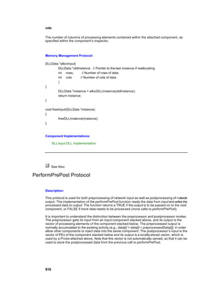 cols

     The number of columns of processing elements contained within the attached component, as
     specified within the component’s inspector.



     Memory Management Protocol:

     DLLData *allocInput(
            DLLData *oldInstance // Pointer to the last instance if reallocating
            int rows,        // Number of rows of data
            int cols       // Number of cols of data
            )
     {
            DLLData *instance = allocDLLInstance(oldInstance);
            return instance;
     }

     void freeInput(DLLData *instance)
     {
              freeDLLInstance(instance);
     }



     Component Implementations:

            DLLInput DLL Implementation




           See Also

PerformPrePost Protocol

     Description:

     This protocol is used for both preprocessing of network input as well as postprocessing of n etwork
     output. The implementation of the performPrePost function reads the data from input and writes the
     processed data to output. The function returns a TRUE if the output is to be passed on to the next
     component, or FALSE if more data needs to be processed (more calls to performPrePost).

     It is important to understand the distinction between the preprocessor and postprocessor modes.
     The preprocessor gets its input from an Input component stacked above, and its output is the
     vector of processing elements o f the component stacked below. The preprocessed output is
     normally accumulated to the existing activity (e.g., data[i] = data[i] + preprocessedData[i]), in order
     allow other components to inject data into the same component. The postprocessor’s input is the
     vector of PEs of the component stacked below and its output is a locally-stored vector, which is
     used by a Probe attached above. Note that this vector is not automatically zeroed, so that it can be
     used to store the postprocessed data from the previous call to performPrePost.




     918
 