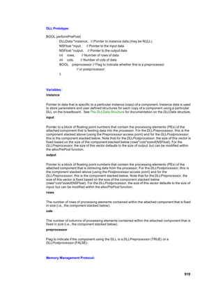 DLL Prototype:

BOOL performPrePost(
       DLLData *instance, // Pointer to instance data (may be NULL)
       NSFloat *input,     // Pointer to the input data
       NSFloat *output, // Pointer to the output data
       int rows,       // Number of rows of data
       int cols,      // Number of cols of data
       BOOL preprocessor // Flag to indicate whether this is a preprocessor
                  // or postprocessor
       );



Variables:
instance

Pointer to data that is specific to a particular instance (copy) of a component. Instance data is used
to store parameters and user defined structures for each copy of a component using a particular
DLL on the breadboard. See The DLLData Structure for documentation on the DLLData structure.
input

Pointer to a block of floating point numbers that contain the processing elements (PEs) of the
attached component that is feeding data into the processor. For the DLLPreprocessor, this is the
component stacked above (using the Preprocessor access point) and for the DLLPostprocessor,
this is the component stacked below. Note that for the DLLPostprocessor, the size of this vector is
fixed based on the size of the component stacked below (rows*cols*sizeof(NSFloat). For the
DLLPreprocessor, the size of this vector defaults to the size of output, but can be modified within
the allocPrePost function.
output

Pointer to a block of floating point numbers that contain the processing elements (PEs) of the
attached component that is retrieving data from the processor. For the DLLPostprocessor, this is
the component stacked above (using the Postprocessor access point) and for the
DLLPreprocessor, this is the component stacked below. Note that for the DLLPreprocessor, the
size of this vector is fixed based on the size of the component stacked below
(rows*cols*sizeof(NSFloat). For the DLLPostprocessor, the size of this vector defaults to the size of
input, but can be modified within the allocPrePost function.
rows

The number of rows of processing elements contained within the attached component that is fixed
in size (i.e., the component stacked below).
cols

The number of columns of processing elements contained within the attached component that is
fixed in size (i.e., the component stacked below).
preprocessor

Flag to indicate if the component using the DLL is a DLLPreprocessor (TRUE) or a
DLLPostprocessor (FALSE).



Memory Management Protocol:




                                                                                                 919
 