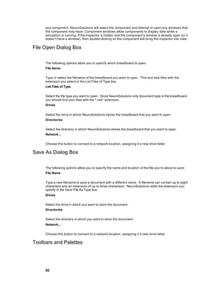 any component, NeuroSolutions will select the component and attempt to open any windows that
     the component may have. Component windows allow components to display data while a
     simulation is running. If the inspector is hidden and the component’s window is already open (or it
     doesn’t have a window), then double-clicking on the component will bring the inspector into view.

File Open Dialog Box

     The following options allow you to specify which breadboard to open:
     File Name

     Type or select the filename of the breadboard you want to open. This box lists files with the
     extension you select in the List Files of Type box.
     List Files of Type

     Select the file type you want to open. Since NeuroSolutions only document type is the breadboard,
     you should find your files with the ".nsb" extension.
     Drives


     Select the drive in which NeuroSolutions stores the breadboard that you want to open.
     Directories

     Select the directory in which NeuroSolutions stores the breadboard that you want to open.
     Network...

     Choose this button to connect to a network location, assigning it a new drive letter.

Save As Dialog Box

     The following options allow you to specify the name and location of the file you're about to save:
     File Name

     Type a new filename to save a document with a different name. A filename can contain up to eight
     characters and an extension of up to three characters. NeuroSolutions adds the extension you
     specify in the Save File As Type box.
     Drives

     Select the drive in which you want to store the document.
     Directories

     Select the directory in which you want to store the document.
     Network...

     Choose this button to connect to a network location, assigning it a new drive letter.

Toolbars and Palettes




     92
 