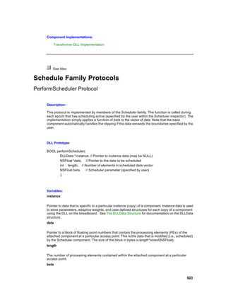 Component Implementations:

         Transformer DLL Implementation




         See Also


Schedule Family Protocols
PerformScheduler Protocol

     Description:

     This protocol is implemented by members of the Scheduler family. The function is called during
     each epoch that has scheduling active (specified by the user within the Scheduler inspector). The
     implementation simply applies a function of beta to the vector of data. Note that the base
     component automatically handles the clipping if the data exceeds the boundaries specified by the
     user.



     DLL Prototype:

     BOOL performScheduler(
            DLLData *instance, // Pointer to instance data (may be NULL)
            NSFloat *data, // Pointer to the data to be scheduled
            int length, // Number of elements in scheduled data vector
            NSFloat beta    // Scheduler parameter (specified by user)
            );



     Variables:
     instance

     Pointer to data that is specific to a particular instance (copy) of a component. Instance data is used
     to store parameters, adaptive weights, and user defined structures for each copy of a component
     using the DLL on the breadboard. See The DLLData Structure for documentation on the DLLData
     structure.
     data

     Pointer to a block of floating point numbers that contain the processing elements (PEs) of the
     attached component at a particular access point. This is the data that is modified (i.e., scheduled)
     by the Scheduler component. The size of the block in bytes is length*sizeof(NSFloat).
     length

     The number of processing elements contained within the attached component at a particular
     access point.
     beta



                                                                                                      923
 