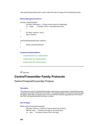 User-specified parameter that is used to define the rate of change of the scheduling function.



     Memory Management Protocol:

     DLLData *allocScheduler(
            DLLData *oldInstance, // Pointer to last instance if reallocating
            int length       // Number of PEs in scheduled data vector
            )
     {
            DLLData *instance = NULL;
            return instance;
     }

     void freeScheduler(DLLData *instance)
     {
              freeDLLInstance(instance);
     }



     Component Implementations:

           LinearScheduler DLL Implementation

           LogScheduler DLL Implementation

           ExpScheduler DLL Implementation




           See Also


ControlTransmitter Family Protocols
PerformThresholdTransmitter Protocol

     Description:

     This protocol is used by ThresholdTransmitter components to signal when a threshold has been
     crossed by returning a TRUE from the function. The implementation of this protocol scans through
     the values within data, and determines if the user-defined threshold (specified by the threshold,
     lessThan, and type parameters) has been crossed.



     DLL Prototype:

     BOOL performThresholdTransmitter(
            DLLData *instance, // Pointer to instance data (may be NULL)
            NSFloat *data, // Pointer to the data at the access point
            int rows,    // Number of rows of PEs in the layer




     924
 