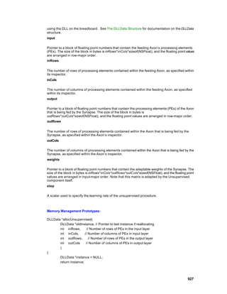 using the DLL on the breadboard. See The DLLData Structure for documentation on the DLLData
structure.
input

Pointer to a block of floating point numbers that contain the feeding Axon’s processing elements
(PEs). The size of the block in bytes is inRows*inCols*sizeof(NSFloat), and the floating point values
are arranged in row-major order.
inRows


The number of rows of processing elements contained within the feeding Axon, as specified within
its inspector.
inCols

The number of columns of processing elements contained within the feeding Axon, as specified
within its inspector.
output

Pointer to a block of floating point numbers that contain the processing elements (PEs) of the Axon
that is being fed by the Synapse. The size of the block in bytes is
outRows*outCols*sizeof(NSFloat), and the floating point values are arranged in row-major order.
outRows


The number of rows of processing elements contained within the Axon that is being fed by the
Synapse, as specified within the Axon’s inspector.
outCols

The number of columns of processing elements contained within the Axon that is being fed by the
Synapse, as specified within the Axon’s inspector.
weights

Pointer to a block of floating point numbers that contain the adaptable weights of the Synapse. The
size of the block in bytes is inRows*inCols*outRows*outCols*sizeof(NSFloat), and the floating point
values are arranged in input-major order. Note that this matrix is adapted by the Unsupervised
component itself.
step

A scalar used to specify the learning rate of the unsupervised procedure.



Memory Management Prototypes:

DLLData *allocUnsupervised(
       DLLData *oldInstance, // Pointer to last instance if reallocating
       int inRows,        // Number of rows of PEs in the input layer
       int inCols,      // Number of columns of PEs in input layer
       int outRows,        // Number of rows of PEs in the output layer
       int outCols       // Number of columns of PEs in output layer
       )
{
       DLLData *instance = NULL;
       return instance;




                                                                                                927
 
