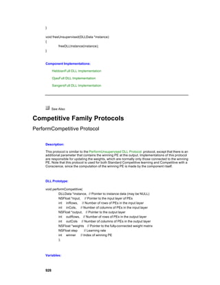 }

     void freeUnsupervised(DLLData *instance)
     {
              freeDLLInstance(instance);
     }



     Component Implementations:

           HebbianFull DLL Implementation

           OjasFull DLL Implementation

           SangersFull DLL Implementation




           See Also


Competitive Family Protocols
PerformCompetitive Protocol

     Description:

     This protocol is similar to the PerformUnsupervised DLL Protocol protocol, except that there is an
     additional parameter that contains the winning PE at the output. Implementations of this protocol
     are responsible for updating the weights, which are normally only those connected to the winning
     PE. Note that this protocol is used for both Standard Competitive learning and Competitive with a
     Conscience, since the computation of the winning PE is made by the component i tself.



     DLL Prototype:

     void performCompetitive(
              DLLData *instance, // Pointer to instance data (may be NULL)
              NSFloat *input, // Pointer to the input layer of PEs
              int inRows, // Number of rows of PEs in the input layer
              int inCols, // Number of columns of PEs in the input layer
              NSFloat *output, // Pointer to the output layer
              int outRows, // Number of rows of PEs in the output layer
              int outCols // Number of columns of PEs in the output layer
              NSFloat *weights // Pointer to the fully-connected weight matrix
              NSFloat step       // Learning rate
              int winner     // Index of winning PE
              );



     Variables:



     928
 