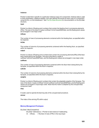 instance

Pointer to data that is specific to a particular instance (copy) of a component. Instance data is used
to store parameters, adaptive weights, and user defined structures for each copy of a component
using the DLL on the breadboard. See The DLLData Structure for documentation on the DLLData
structure.
input

Pointer to a block of floating point numbers that contain the feeding Axon’s processing elements
(PEs). The size of the block in bytes is inRows*inCols*sizeof(NSFloat), and the floating point values
are arranged in row-major order.
inRows

The number of rows of processing elements contained within the fe eding Axon, as specified within
its inspector.
inCols

The number of columns of processing elements contained within the feeding Axon, as specified
within its inspector.
output

Pointer to a block of floating point numbers that contain the processing elements (PEs) of the Axon
that is being fed by the Synapse. The size of the block in bytes is
outRows*outCols*sizeof(NSFloat), and the floating point values are arranged in row-major order.
outRows

The number of rows of processing elements contained within the Axon that is being fed by the
Synapse, as specified within the Axon’s inspector.
outCols

The number of columns of processing elements contained within the Axon that is being fed by the
Synapse, as specified within the Axon’s inspector.
weights

Pointer to a block of floating point numbers that contain the adaptable weights of the Synapse. The
size of the block in bytes is inRows*inCols*outRows*outCols*sizeof(NSFloat), and the floating point
values are arranged in input-major order. Note that this matrix is adapted by the Unsupervised
component itself.
step

A scalar used to specify the learning rate of the unsupervised procedure.
winner

The index of the winning PE within output.



Memory Management Prototypes:

DLLData *allocCompetitive(
       DLLData *oldInstance, // Pointer to last instance if reallocating
       int inRows,      // Number of rows of PEs in the input layer




                                                                                                 929
 