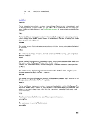 int   size   // Size of the neighborhood
          );



Variables:
instance

Pointer to data that is specific to a particular instance (copy) of a component. Instance data is used
to store parameters, adaptive weights, and user defined structures for each copy of a component
using the DLL on the breadboard. See The DLLData Structure for documentation on the DLLData
structure.
input

Pointer to a block of floating point numbers that contain the feeding Axon’s processing elements
(PEs). The size of the block in bytes is inRows*inCols*sizeof(NSFloat), and the floating point values
are arranged in row-major order.
inRows

The number of rows of processing elements contained within the feeding Axon, as specified within
its inspector.
inCols

The number of columns of processing elements contained within the feeding Axon, as specified
within its inspector.
output

Pointer to a block of floating point numbers that contain the processing elements (PEs) of the Axon
that is being fed by the Synapse. The size of the block in bytes is
outRows*outCols*sizeof(NSFloat), and the floating point values are arranged in row-major order.
outRows

The number of rows of processing elements contained within the Axon that is being fed by the
Synapse, as specified within the Axon’s inspector.
outCols

The number of columns of processing elements contained within the Axon that is being fed by the
Synapse, as specified within the Axon’s inspector.
weights

Pointer to a block of floating point numbers that contain the adaptable weights of the Synapse. The
size of the block in bytes is inRows*inCols*outRows*outCols*sizeof(NSFloat), and the floating point
values are arranged in input-major order. Note that this matrix is adapted by the Unsupervised
component itself.
step

A scalar used to specify the learning rate of the unsupervised procedure.
winningRow

The row index of the winning PE within output.
winningCol




                                                                                                 931
 