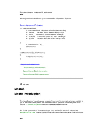 The column index of the winning PE within output.
   size

   The neighborhood size specified by the user within the component’s inspector.



   Memory Management Prototypes:

   DLLData *allocKohonen(
          DLLData *oldInstance, // Pointer to last instance if reallocating
          int inRows,        // Number of rows of PEs in the input layer
          int inCols,      // Number of columns of PEs in input layer
          int outRows,        // Number of rows of PEs in the output layer
          int outCols       // Number of columns of PEs in output layer
          )
   {
          DLLData *instance = NULL;
          return instance;
   }

   void freeKohonen(DLLData *instance)
   {
            freeDLLInstance(instance);
   }



   Component Implementations:

          LineKohonen DLL Implementation

          SquareKohonen DLL Implementation

          DiamondKohonen DLL Implementation




         See Also


Macros
Macro Introduction

   The NeuroSolutions' macro language consists of hundreds of function calls, which are available to
   you as the user to create and run very elaborate scripts of operations. To see the power of the
   macros , try Running the Demos – they were created entirely with macros.



   It is usually quite simple to create these scripts using the "Record at Cursor" button of the
   MacroWizard Edit Page. However, more complex macros require that you write some commands



   932
 
