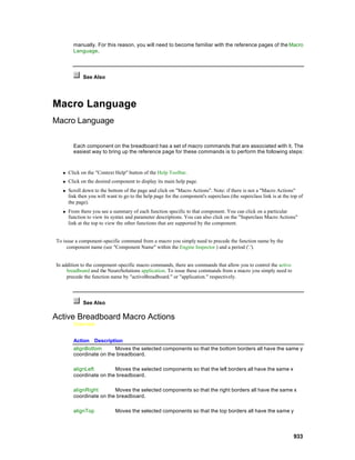 manually. For this reason, you will need to become familiar with the reference pages of the Macro
         Language.




              See Also




Macro Language
Macro Language

         Each component on the breadboard has a set of macro commands that are associated with it. The
         easiest way to bring up the reference page for these commands is to perform the following steps:



   n   Click on the "Context Help" button of the Help Toolbar.
   n   Click on the desired component to display its main help page.
   n   Scroll down to the bottom of the page and click on "Macro Actions". Note: if there is not a "Macro Actions"
       link then you will want to go to the help page for the component's superclass (the superclass link is at the top of
       the page).
   n   From there you see a summary of each function specific to that component. You can click on a particular
       function to view its syntax and parameter descriptions. You can also click on the "Superclass Macro Actions"
       link at the top to view the other functions that are supported by the component.


To issue a component-specific command from a macro you simply need to precede the function name by the
     component name (see "Component Name" within the Engine Inspector ) and a period ('.').


In addition to the component-specific macro commands, there are commands that allow you to control the active
     breadboard and the NeuroSolutions application. To issue these commands from a macro you simply need to
     precede the function name by "activeBreadboard." or "application." respectively.




              See Also

Active Breadboard Macro Actions
         Overview


         Action Description
         alignBottom      Moves the selected components so that the bottom borders all have the same y
         coordinate on the breadboard.

         alignLeft        Moves the selected components so that the left borders all have the same x
         coordinate on the breadboard.

         alignRight       Moves the selected components so that the right borders all have the same x
         coordinate on the breadboard.

         alignTop             Moves the selected components so that the top borders all have the same y



                                                                                                                     933
 