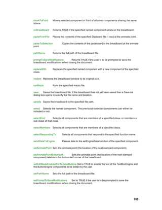 moveToFront        Moves selected component in front of all other components sharing the same
space.

onBreadboard       Returns TRUE if the specified named component exists on the breadboard.

pasteFromFile      Places the contents of the specified Clipboard file (*.nsc) at the animate point.

pasteToSelection            Copies the contents of the pasteboard to the breadboard at the animate
point.

pathName           Returns the full path of the breadboard file.

promptToSaveModifications        Returns TRUE if the user is to be prompted to save the
breadboard modifications when closing the document.

replaceWith        Replaces the specified named component with a new component of the specified
class.

restore Restores the breadboard window to its original size.

runMacro           Runs the specified macro file.

save     Saves the breadboard file. If the breadboard has not yet been saved then a Save As
dialog box opens to specify the file name and location.

saveAs Saves the breadboard to the specified file path.

select Selects the named component. The previously selected components can either be
included or not.

selectKind        Selects all components that are members of a specified class, or members a
sub-class of that class.

selectMembers      Selects all components that are members of a specified class.

selectRespondingTo          Selects all components that respond to the specified function name.

sendDataToEngine            Passes data to the setEngineData function of the specified component.

setAnimatePoint Sets the animate point (the location of the next stamped component).

setAnimatePointBottomLeft          Sets the animate point (the location of the next stamped
component) relative to the bottom-left corner of the breadboard.

setEditModeEnabledForTextAndButtons Set to TRUE to enable the text of the TextBoxEngine and
the ButtonEngine components to be edited by the user.

setPathName        Sets the full path of the breadboard file.

setPromptToSaveModifications     Set to TRUE if the user is to be prompted to save the
breadboard modifications when closing the document.




                                                                                                 935
 