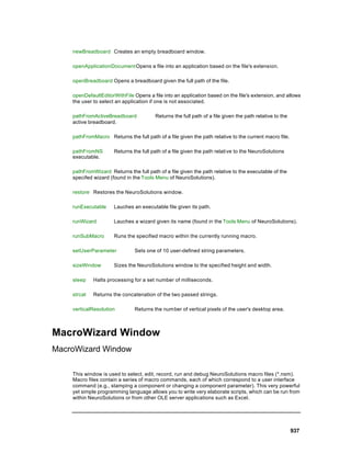 newBreadboard Creates an empty breadboard window.

    openApplicationDocument Opens a file into an application based on the file's extension.

    openBreadboard Opens a breadboard given the full path of the file.

    openDefaultEditorWithFile Opens a file into an application based on the file's extension, and allows
    the user to select an application if one is not associated.

    pathFromActiveBreadboard            Returns the full path of a file given the path relative to the
    active breadboard.

    pathFromMacro Returns the full path of a file given the path relative to the current macro file.

    pathFromNS        Returns the full path of a file given the path relative to the NeuroSolutions
    executable.

    pathFromWizard Returns the full path of a file given the path relative to the executable of the
    specifed wizard (found in the Tools Menu of NeuroSolutions).

    restore Restores the NeuroSolutions window.

    runExecutable     Lauches an executable file given its path.

    runWizard         Lauches a wizard given its name (found in the Tools Menu of NeuroSolutions).

    runSubMacro       Runs the specified macro within the currently running macro.

    setUserParameter           Sets one of 10 user-defined string parameters.

    sizeWindow        Sizes the NeuroSolutions window to the specified height and width.

    sleep    Halts processing for a set number of milliseconds.

    strcat   Returns the concatenation of the two passed strings.

    verticalResolution         Returns the num ber of vertical pixels of the user's desktop area.



MacroWizard Window
MacroWizard Window

    This window is used to select, edit, record, run and debug NeuroSolutions macro files (*.nsm).
    Macro files contain a series of macro commands, each of which correspond to a user interface
    command (e.g., stamping a component or changing a component parameter). This very powerful
    yet simple programming language allows you to write very elaborate scripts, which can be run from
    within NeuroSolutions or from other OLE server applications such as Excel.




                                                                                                         937
 