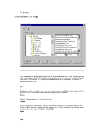 See Also

MacroWizard List Page




     This page serves as a file browser for macros. All macro files (ones with a "nsm" extension) in the
     current directory are displayed in the list box. Single-click on the item to select the macro or double-
     click to run it. Double-click on a directory labeled with a plus (+) (or single-click on the plus) to
     expand the directory tree.


     New

     Displays a window to enter the name of a new macro. A blank macro file (*.nsm) is created with the
     specified name and placed in the current directory of the macro browser.
     Delete

     Deletes the selected macro from the file system.
     Stamp

     Creates a graphical button for the selected macro and stamps it o n the breadboard. When this
     macro button is pressed, the corresponding macro is run. To move this button you must first select
     a rectangular region around the button to highlight it.
     Editor




     938
 