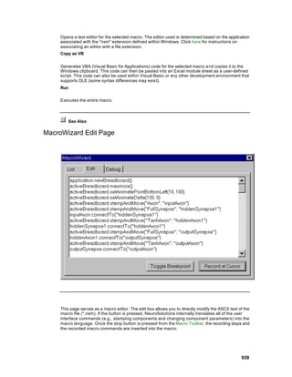 Opens a text editor for the selected macro. The editor used is determined based on the application
     associated with the "nsm" extension defined within Windows. Click here for instructions on
     associating an editor with a file extension.
     Copy as VB


     Generates VBA (Visual Basic for Applications) code for the selected macro and copies it to the
     Windows clipboard. This code can then be pasted into an Excel module sheet as a user-defined
     script. This code can also be used within Visual Basic or any other development environment that
     supports OLE (some syntax differences may exist).
     Run

     Executes the entire macro.



         See Also

MacroWizard Edit Page




     This page serves as a macro editor. The edit box allows you to directly modify the ASCII text of the
     macro file (*.nsm). If the button is pressed, NeuroSolutions internally translates all of the user
     interface commands (e.g., stamping components and changing component parameters) into the
     macro language. Once the stop button is pressed from the Macro Toolbar, the recording stops and
     the recorded macro commands are inserted into the macro.




                                                                                                    939
 
