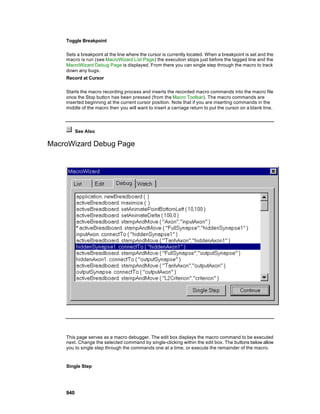 Toggle Breakpoint

    Sets a breakpoint at the line where the cursor is currently located. When a breakpoint is set and the
    macro is run (see MacroWizard List Page) the execution stops just before the tagged line and the
    MacroWizard Debug Page is displayed. From there you can single step through the macro to track
    down any bugs.
    Record at Cursor

    Starts the macro recording process and inserts the recorded macro commands into the macro file
    once the Stop button has been pressed (from the Macro Toolbar). The macro commands are
    inserted beginning at the current cursor position. Note that if you are inserting commands in the
    middle of the macro then you will want to insert a carriage return to put the cursor on a blank line.




          See Also

MacroWizard Debug Page




    This page serves as a macro debugger. The edit box displays the macro command to be executed
    next. Change the selected command by single-clicking within the edit box. The buttons below allow
    you to single step through the commands one at a time, or execute the remainder of the macro.


    Single Step




    940
 