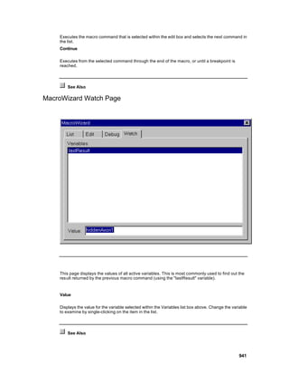 Executes the macro command that is selected within the edit box and selects the next command in
    the list.
    Continue

    Executes from the selected command through the end of the macro, or until a breakpoint is
    reached.




        See Also

MacroWizard Watch Page




    This page displays the values of all active variables. This is most commonly used to find out the
    result returned by the previous macro command (using the "lastResult" variable).


    Value

    Displays the value for the variable selected within the Variables list box above. Change the variable
    to examine by single-clicking on the item in the list.




        See Also




                                                                                                    941
 