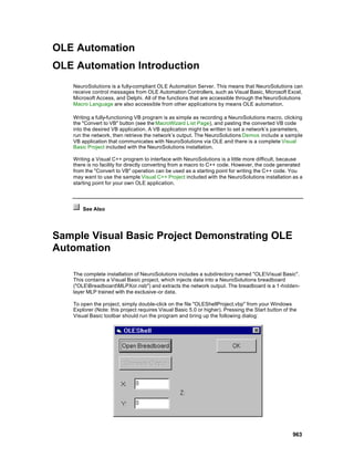 OLE Automation
OLE Automation Introduction
   NeuroSolutions is a fully-compliant OLE Automation Server. This means that NeuroSolutions can
   receive control messages from OLE Automation Controllers, such as Visual Basic, Microsoft Excel,
   Microsoft Access, and Delphi. All of the functions that are accessible through the NeuroSolutions
   Macro Language are also accessible from other applications by means OLE automation.

   Writing a fully-functioning VB program is as simple as recording a NeuroSolutions macro, clicking
   the "Convert to VB" button (see the MacroWizard List Page), and pasting the converted VB code
   into the desired VB application. A VB application might be written to set a network’s parameters,
   run the network, then retrieve the network’s output. The NeuroSolutions Demos include a sample
   VB application that communicates with NeuroSolutions via OLE and there is a complete Visual
   Basic Project included with the NeuroSolutions installation.

   Writing a Visual C++ program to interface with NeuroSolutions is a little more difficult, because
   there is no facility for directly converting from a macro to C++ code. However, the code generated
   from the "Convert to VB" operation can be used as a starting point for writing the C++ code. You
   may want to use the sample Visual C++ Project included with the NeuroSolutions installation as a
   starting point for your own OLE application.




       See Also




Sample Visual Basic Project Demonstrating OLE
Automation

   The complete installation of NeuroSolutions includes a subdirectory named "OLEVisual Basic".
   This contains a Visual Basic project, which injects data into a NeuroSolutions breadboard
   ("OLEBreadboardMLPXor.nsb") and extracts the network output. The breadboard is a 1-hidden-
   layer MLP trained with the exclusive-or data.

   To open the project, simply double-click on the file "OLEShellProject.vbp" from your Windows
   Explorer (Note: this project requires Visual Basic 5.0 or higher). Pressing the Start button of the
   Visual Basic toolbar should run the program and bring up the following dialog:




                                                                                                    963
 
