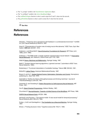 n   The " m_nsApp" variable is the NeuroSolutions Application object.
 n   The " m_nsObject" variable is the Active Breadboard object.
 n   The sendDataToEngine function is what is used to inject the X and Y values into the network.
 n   The getProbeData function is what is used to extract the Z value from the network.



           See Also


References
References

       Almeida L. "A learning rule in perceptrons with feedback in a combinatorial environment." 1st IEEE
       Int. Conf. Neural Networks 2, 609-618, 1987.

       Amari S. "Characteristics of random nets of analog neuron-like elements." IEEE Trans. Syst. Man
       Cybern. SMC-2,5, 643-657, 1972.

       Anderson J. and Rosenfeld E. NeuroComputing: Foundations for Research. MIT Press, (vol I,
       1988), (vol II, 1990).

       Anderson J. "The BSB model: a simple nonlinear autoassociative neural network." In Associative
       Neural Memories , (ed. Hassoun). Oxford Press, pp77-103, 1993.

       Arbib M. Brains, Machines and Mathematics . Springer Verlag, 1987.

       Baldi P. "Gradient descent learning algorithms: a general overview." (submitted to IEEE Trans.
       Neural Networks, 1992).

       Braitenberg V. "Functional interpretation of cerebellar histology." Nature 190, 539-540, 1961.

       Birkhoff G. Lattice Theory. American Mathematical Society, 1967.

       Bryson A. and Ho Y. Applied Optimal Control, Optimization, Estimation and Control. Hemispheric
       publishing Co., New York, 1975.

       Caianiello E. "Outline of a theory of thought-processes and thinking machines." Journal of
       Theoretical Biology 2, 204-235, 1961.

       Carpenter G. and Grossberg S. Pattern Recognition by Self-organizing Neural Networks. MIT
       Press, 1991.

       Cox R. Object Oriented Programming. Addison Wesley, 1987.

       Churchland P. Neurophilosophy: Towards a Unified Science of the Mind/Brain. MIT Press, 1986.

       DARPA Neural Network Study. AFCEA, 1988.

       deVries B. and Principe J. "The gamma model - A new neural model for temporal processing."
       Neural Networks 5(4), 565-576, 1992.

       Eccles J., Ito M. and Szentagothai J. The Cerebellum as a Neuronal Machine. Springer Verlag,
       1967.

       Elman J. "Finding structure in time." Cognitive science 14, 179-211, 1990.




                                                                                                        965
 