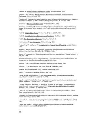 Freeman W. Mass Activation in the Nervous System. Academic Press, 1975.

Freeman J. and Sakura D. Neural Networks: Algorithms, Applications, and Programming
Techniques. Addison-Wesley, 1991.

Fukushima K. "Neocognitron: a self-organizing neural network model for a mechanism of pattern
recognition unaffected by shift in position." Biological Cybernetics 36, 193-202, 1980.

Grossberg S. Studies of Mind and Brain. Dordrecht, Holland, 1982.

Grossberg S. and Cohen M. "Absolute stability of global pattern formation and parallel memory
storage by competitive neural networks." IEEE Trans. on Syst. Man Cybern. SMC-13, 815-826,
1983.

Haykin S. Adaptive Filter Theory. Prentice-Hall, Englewood Cliffs, 1991.

Haykin S. Neural Networks, a Comprehensive Foundation. MacMillan, 1994.

Hebb D. The Organization of Behavior. Wiley, New York, 1949.

Hecht-Nielsen R. NeuroComputing. Addison Wesley, 1990.

Hertz J., Krogh A. and Palmer R. Introduction to the Theory of Neural Networks. Addison Wesley,
1991.

Hopfield J. "Neural networks and physical systems with emergent collective computational
abilities." Proc. Natl. Acad. Sci. (USA) 79, 2554-2558, 1982.

Jacobs R. "Increased rates of convergence through learning rate adaptation." Neural Networks 1,
295-307, 1988.

Jordan M. "Attractor dynamics and parallelism in a connectionist sequential machine." Proc. 8th
Annual Conf. on Cognition Science Society, pp 531-546, 1986.

Kohonen T. Self Organization and Associative Memory. Springer Verlag, 1988.

Kohonen T. "The self-organizing map." Proc. IEEE 78, 1464-1480, 1990.

Kosko B. Neural Networks and Fuzzy Systems. Prentice Hall, 1992.

Kung S.Y. Digital Neural Networks. Prentice Hall, 1993.

Lang K., Waibel A. and Hinton G. "A time delay neural network architecture for isolated word
recognition." Neural Networks 3(1), 23-44, 1990.

Lapedes A. and Farber R. "Nonlinear signal processing using neural networks: prediction, and
system modelling." LA-VR-87-2662, Los Alamos, 1987.

LeCun Y., Denker J., Henderson D., Howard R., Hubbard W. and Jackel L. "Handwritten digit
recognition with a backpropagation network." In Advances in Neural Information Processing
Systems 2, (ed. Touretsky), pp 396-404, 1990.

Lefebvre C. and Principe J. "Object-oriented artificial neural network implementations." World
Cong. Neural Networks 4, 436-439, 1993.

Lefebvre C. An Object-Oriented Methodology for the Analysis of Artificial Neural Networks. Masters
Thesis, University of Florida, 1992.

Lippman R. "An introduction to computing with neural nets." IEEE Trans. ASSP Magazine 4, 4-22,
1987.

Little W. and Shaw G. "Analytical study of the memory storage capacity of a neural network."
Mathematical Biosciences 39, 281-290, 1978.



966
 