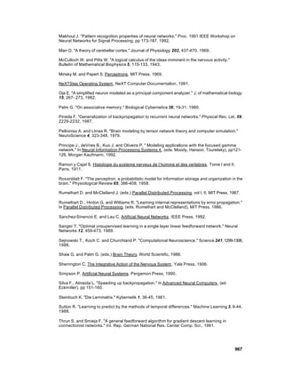 Makhoul J. "Pattern recognition properties of neural networks." Proc. 1991 IEEE Workshop on
Neural Networks for Signal Processing, pp 173-187, 1992.

Marr D. "A theory of cerebellar cortex." Journal of Physiology 202, 437-470, 1969.

McCulloch W. and Pitts W. "A logical calculus of the ideas imminent in the nervous activity."
Bulletin of Mathematical Biophysics 5, 115-133, 1943.

Minsky M. and Papert S. Perceptrons. MIT Press, 1969.

NeXTStep Operating System, NeXT Computer Documentation, 1991.

Oja E. "A simplified neuron modeled as a principal component analyzer." J. of mathematical biology
15, 267- 273, 1982.

Palm G. "On associative memory." Biological Cybernetics 36, 19-31, 1980.

Pineda F. "Generalization of backpropagation to recurrent neural networks." Physical Rev. Let. 59,
2229-2232, 1987.

Pellionisz A. and Llinas R. "Brain modeling by tensor network theory and computer simulation."
NeuroScience 4, 323-348, 1979.

Principe J., deVries B., Kuo J. and Oliveira P. " Modeling applications with the focused gamma
network." In Neural Information Processing Systems 4 , (eds. Moody, Hanson, Touretsky), pp121-
126, Morgan Kaufmann, 1992.

Ramon y Cajal S. Histologie du systeme nerveux de l’homme et des vertebres . Tome I and II,
Paris, 1911.

Ros enblatt F. "The perceptron: a probabilistic model for information storage and organization in the
brain." Physiological Review 65, 386-408, 1958.

Rumelhart D. and McClelland J. (eds.) Parallel Distributed Processing. vol I, II, MIT Press, 1987.

Rumelhart D., Hinton G. and Williams R. "Learning internal representations by error propagation."
In Parallel Distributed Processing, (eds. Rumelhart and McClelland), MIT Press, 1986.

Sanchez-Sinencio E. and Lau C. Artificial Neural Networks. IEEE Press, 1992.

Sanger T. "Optimal unsupervised learning in a single layer linear feedforward network." Neural
Networks 12, 459-473, 1989.

Sejnowski T., Koch C. and Churchland P. "Computational Neuroscience." Science 241, 1299-1306,
1988.

Shaw G. and Palm G. (eds.) Brain Theory. World Scientific, 1988.

Sherrington C. The Integrative Action of the Nervous System. Yale Press, 1906.

Simpson P. Artificial Neural Systems. Pergamon Press, 1990.

Silva F., Almeida L. "Speeding up backpropagation." In Advanced Neural Computers, (ed.
Eckmiller), pp 151-160.

Steinbuch K. "Die Lernmatrix." Kybernetik 1, 36-45, 1961.

Sutton R. "Learning to predict by the methods of temporal differences." Machine Learning 3, 9-44,
1988.

Thrun S. and Smieja F. "A general feedforward algorithm for gradient descent learning in
connectionist networks." Int. Rep. German National Res. Center Comp. Sci., 1991.




                                                                                                967
 