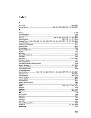 Index
3
3DProbe ......................................................................................................... 640, 661
Macro Actions ......................................................662, 663, 664, 665, 666, 667, 668, 669
A
About ..................................................................................................................32, 69
Absolute value ....................................................................................................... 705
absoluteValue ........................................................................................................ 706
Access.................................................................... 97, 98, 521, 522, 558, 561, 566, 567
Macro Actions ........................................................................... 570, 571, 572, 573, 574
Access Points ... 286, 364, 392, 427, 488, 508, 557, 599, 635, 683, 701, 719, 727, 733, 734
accessDataSet ....................................................................................................... 570
accessedComponent .............................................................................................. 571
accessRows ........................................................................................................... 626
Accumulate .......................................................................................................... 565
Acknowledgments .................................................................................................... 32
Action .................................................................................................................... 712
Activate .................................................................................................................. 71
activateBreadboard ................................................................................................ 948
activateDLL ............................................................................................................ 745
Activation................................................................................................. 122, 123, 862
Activation Code ........................................................................................................ 71
ActivationControl .................................................................................................... 140
Active Breadboard Macro Actions ............................................................................ 933
Active Neuron................................................................................................ 607, 608
activeAccessPoint .................................................................................................. 571
activeBreadboard ................................................................................................... 933
ActiveBreadboard
Macro Actions ................. 949, 950, 951, 952, 953, 954, 955, 956, 957, 958, 959, 960, 961
activeChannel ................................................................................................. 580, 657
activeDataSet .................................................................................................. 465, 539
activeFileName ...................................................................................................... 540
activeFilePath ........................................................................................................ 540
activeNeuron.......................................................................................................... 627
activeTranslatorName ............................................................................................. 540
Adaptive ................................................................................................................ 187
Add .......................................................................................... 438, 440, 441, 534, 704
addFile .................................................................................................................. 540
Additive ......................................................................................................... 512, 513
Adjustment ...................................................................................................... 704, 705
AIC........................................................................................................................ 109
alignBottom............................................................................................................ 949
alignLeft ................................................................................................................. 949
Alignment................................................................................................................. 57
alignRight............................................................................................................... 949
alignTop................................................................................................................. 949
allocateBackpropPlane ........................................................................................... 453
amplitude................................................................................................. 575, 645, 663
Amplitude ............................................................................................................. 566


                                                                                                                         969
 