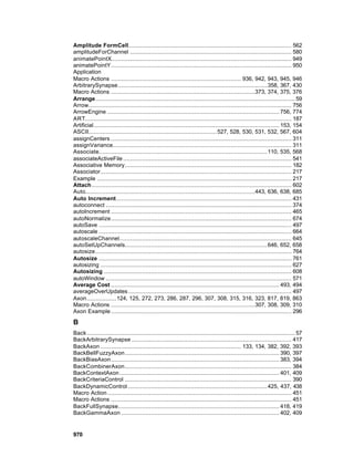 Amplitude FormCell.............................................................................................. 562
amplitudeForChannel ............................................................................................. 580
animatePointX........................................................................................................ 949
animatePointY........................................................................................................ 950
Application
Macro Actions ........................................................................... 936, 942, 943, 945, 946
ArbitrarySynapse...................................................................................... 358, 367, 430
Macro Actions ...................................................................................373, 374, 375, 376
Arrange................................................................................................................... 59
Arrow..................................................................................................................... 756
ArrowEngine ................................................................................................... 756, 774
ART....................................................................................................................... 187
Artificial........................................................................................................... 153, 154
ASCII.......................................................................... 527, 528, 530, 531, 532, 567, 604
assignCenters ........................................................................................................ 311
assignVariance....................................................................................................... 311
Associate................................................................................................. 110, 535, 568
associateActiveFile ................................................................................................. 541
Associative Memory................................................................................................ 182
Associator.............................................................................................................. 217
Example ................................................................................................................ 217
Attach ................................................................................................................... 602
Auto..................................................................................................443, 636, 638, 685
Auto Increment..................................................................................................... 431
autoconnect ........................................................................................................... 374
autoIncrement ........................................................................................................ 465
autoNormalize........................................................................................................ 674
autoSave ............................................................................................................... 497
autoscale ............................................................................................................... 664
autoscaleChannel................................................................................................... 645
autoSetUpChannels.................................................................................. 646, 652, 658
autosize................................................................................................................. 764
Autosize ............................................................................................................... 761
autosizing .............................................................................................................. 627
Autosizing ............................................................................................................ 608
autoWindow ........................................................................................................... 571
Average Cost ................................................................................................. 493, 494
averageOverUpdates .............................................................................................. 497
Axon................. 124, 125, 272, 273, 286, 287, 296, 307, 308, 315, 316, 323, 817, 819, 863
Macro Actions ...................................................................................307, 308, 309, 310
Axon Example ........................................................................................................ 296

B
Back........................................................................................................................ 57
BackArbitrarySynapse ............................................................................................ 417
BackAxon ................................................................................. 133, 134, 382, 392, 393
BackBellFuzzyAxon......................................................................................... 390, 397
BackBiasAxon................................................................................................. 383, 394
BackCombinerAxon................................................................................................ 384
BackContextAxon ............................................................................................ 401, 409
BackCriteriaControl ................................................................................................ 390
BackDynamicControl ................................................................................ 425, 437, 438
Macro Action .......................................................................................................... 451
Macro Actions ........................................................................................................ 451
BackFullSynapse............................................................................................. 418, 419
BackGammaAxon ........................................................................................... 402, 409


970
 