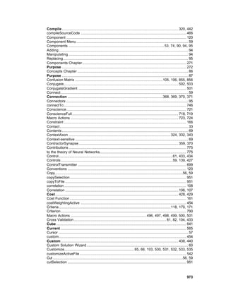 Compile ......................................................................................................... 320, 442
compileSourceCode ............................................................................................... 466
Component ............................................................................................................ 120
Component Menu ..................................................................................................... 59
Components ...................................................................................... 53, 74, 90, 94, 95
Adding..................................................................................................................... 94
Manipulating ............................................................................................................ 94
Replacing................................................................................................................. 95
Components Chapter.............................................................................................. 271
Purpose ................................................................................................................ 272
Concepts Chapter .................................................................................................... 86
Purpose .................................................................................................................. 87
Confusion Matrix ...............................................................................105, 106, 855, 856
Conjugate ....................................................................................................... 502, 503
ConjugateGradient ................................................................................................. 501
Connect ................................................................................................................... 59
Connection ......................................................................................368, 369, 370, 371
Connectors .............................................................................................................. 95
connectTo .............................................................................................................. 746
Conscience............................................................................................................ 721
ConscienceFull................................................................................................ 718, 719
Macro Actions ................................................................................................. 723, 724
Constraint .............................................................................................................. 166
Contact.................................................................................................................... 33
Contents .................................................................................................................. 69
ContextAxon ............................................................................................ 324, 332, 343
Context-sensitive ...................................................................................................... 69
ContractorSynapse.......................................................................................... 359, 370
Contributions .......................................................................................................... 775
to the theory of Neural Networks.............................................................................. 775
Control.......................................................................................................61, 433, 434
Controls .....................................................................................................59, 139, 427
ControlTransmitter .................................................................................................. 699
Conventions ........................................................................................................... 120
Copy ...................................................................................................................56, 59
copySelection......................................................................................................... 951
copyToFile ............................................................................................................. 951
correlation .............................................................................................................. 108
Correlation ...................................................................................................... 106, 107
Cost ............................................................................................................... 428, 429
Cost Function ......................................................................................................... 161
costWeightingActive ............................................................................................... 454
Criteria..................................................................................................... 118, 170, 171
Criterion ................................................................................................................. 790
Macro Actions .................................................................... 496, 497, 498, 499, 500, 501
Cross Validation ................................................................................... 81, 82, 104, 433
Cube ..................................................................................................................... 641
Current ................................................................................................................. 565
Cursor ..................................................................................................................... 57
custom................................................................................................................... 454
Custom .......................................................................................................... 438, 440
Custom Solution Wizard............................................................................................ 60
Customize............................................................... 65, 66, 103, 530, 531, 532, 533, 535
customizeActiveFile ................................................................................................ 542
Cut .....................................................................................................................56, 59
cutSelection ........................................................................................................... 951



                                                                                                                         973
 