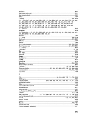 distance................................................................................................................. 664
distributeHorizontal ................................................................................................. 952
distributeVertical..................................................................................................... 952
dither ..................................................................................................................... 467
Division........................................................................................................... 637, 638
DLL .. 103, 287, 288, 289, 290, 291, 292, 293, 294, 295, 320, 332, 334, 335, 336, 337, 338,
354, 356, 365, 366, 393, 394, 395, 396, 397, 398, 409, 410, 412, 413, 414, 415, 416,
419, 420, 489, 490, 491, 492, 509, 510, 511, 530, 533, 558, 559, 560, 563, 600, 683,
693, 694, 701, 720, 728, 729, 730, 734, 736, 737, 798, 804, 805, 806, 807, 808, 809,
810, 811, 812, 813, 814, 815, 816, 862, 863, 864, 865, 866, 867, 868, 869
DLL Chapter .......................................................................................................... 803
Purpose ................................................................................................................ 803
DLL Example ... 817, 819, 821, 823, 826, 827, 829, 831, 833, 840, 841, 842, 843, 844, 845,
846, 847, 848, 849, 850, 852, 854, 859, 860, 861
dllActive ................................................................................................................. 747
DLLData ......................................................................................................... 808, 809
DLLInput ......................................................................................................... 524, 560
dllName ................................................................................................................. 747
dllPath ................................................................................................................... 748
DLLPostprocessor .................................................................................... 560, 598, 599
DLLPreprocessor ..................................................................................... 524, 557, 560
DLLScaling ............................................................................................................ 837
Document ...........................................................................................................55, 58
Dot ........................................................................................................................ 739
Dot Size ................................................................................................................ 638
dotSize .................................................................................................................. 653
Down ............................................................................................................. 514, 515
dualName .............................................................................................................. 467
Dump .................................................................................................................... 604
dumpFile................................................................................................................ 616
Duration......................................................................................................... 530, 533
durationForActiveFile .............................................................................................. 544
Dynamic ...........................................................................................176, 435, 436, 786
DynamicControl.............................................. 61, 424, 429, 430, 432, 434, 435, 436, 443
Macro Actions .......................................................................................... 460, 461, 462
Dynamics............................................................................................................... 119
E
Edit...............................................................................56, 320, 443, 759, 761, 762, 939
EditEngine ............................................................................................................. 759
Macro Actions ....................................... 762, 764, 765, 766, 767, 768, 769, 770, 771, 772
editModeEnabled ................................................................................................... 765
Editor..................................................................................................................... 110
elapsedTimeInSeconds........................................................................................... 467
enableLabels.......................................................................................................... 627
endChannel ........................................................................................................... 582
endCustomizeOfActiveFile ...................................................................................... 544
Engine............................................................................................................ 272, 319
Macro Actions .........................743, 745, 746, 747, 748, 749, 750, 751, 752, 753, 754, 755
engineAtAccessPoint .............................................................................................. 748
Epoch...............................................................................................433, 434, 494, 695
epochCounter ........................................................................................................ 468
epochs ................................................................................................................... 468
Epochs .......................................................................................................... 430, 451
epochsPerTest ....................................................................................................... 468
Equation-based Modeling........................................................................................ 777


                                                                                                                          975
 