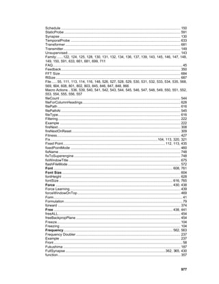 Schedule ............................................................................................................... 150
StaticProbe ............................................................................................................ 591
Synapse ................................................................................................................ 130
TemporalProbe ...................................................................................................... 633
Transformer ........................................................................................................... 681
Transmitter............................................................................................................. 149
Unsupervised......................................................................................................... 143
Family:......122, 124, 125, 128, 130, 131, 132, 134, 136, 137, 139, 143, 145, 146, 147, 148,
149, 150, 591, 633, 661, 681, 699, 711
FAQ......................................................................................................................... 45
Feedback............................................................................................................... 350
FFT Size................................................................................................................ 684
fftSize .................................................................................................................... 687
File ..... 55, 111, 113, 114, 116, 148, 526, 527, 528, 529, 530, 531, 532, 533, 534, 535, 568,
569, 604, 608, 801, 802, 803, 845, 846, 847, 848, 866
Macro Actions .. 536, 539, 540, 541, 542, 543, 544, 545, 546, 547, 548, 549, 550, 551, 552,
553, 554, 555, 556, 557
fileCount ................................................................................................................ 544
fileForColumnHeadings........................................................................................... 628
filePath .................................................................................................................. 616
filePathAt ............................................................................................................... 545
fileType.................................................................................................................. 616
Filtering.................................................................................................................. 222
Example ................................................................................................................ 222
fireNext.................................................................................................................. 308
fireNextOnReset ..................................................................................................... 309
Fitness................................................................................................................... 427
Fix....................................................................................................104, 113, 320, 321
Fixed Point ............................................................................................... 112, 113, 435
fixedPointMode ...................................................................................................... 460
fixName ................................................................................................................. 748
fixToSuperengine ................................................................................................... 748
fixWindowTitle ........................................................................................................ 675
flashFileMode......................................................................................................... 572
Font ............................................................................................................... 608, 761
Font Size............................................................................................................... 604
fontHeight .............................................................................................................. 628
fontSize .......................................................................................................... 616, 765
Force ............................................................................................................. 430, 438
Force Learning....................................................................................................... 439
forceWindowOnTop................................................................................................ 469
Form........................................................................................................................ 41
Formulation .............................................................................................................. 79
forward .................................................................................................................. 374
Free ............................................................................................................... 438, 441
freeALL.................................................................................................................. 454
freeBackpropPlane ................................................................................................. 454
Freeze................................................................................................................... 104
Freezing ................................................................................................................ 104
Frequency...................................................................................................... 562, 563
Frequency Doubler ................................................................................................. 237
Example ................................................................................................................ 237
Front ........................................................................................................................ 58
Fukushima ............................................................................................................. 187
FullSynapse ............................................................................................. 362, 365, 430
function.................................................................................................................. 357



                                                                                                                           977
 