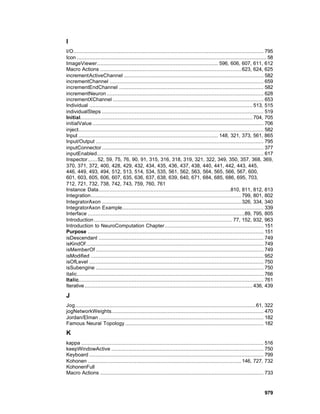 I
I/O......................................................................................................................... 795
Icon ......................................................................................................................... 58
ImageViewer............................................................................. 596, 606, 607, 611, 612
Macro Actions .......................................................................................... 623, 624, 625
incrementActiveChannel ......................................................................................... 582
incrementChannel .................................................................................................. 659
incrementEndChannel ............................................................................................ 582
incrementNeuron .................................................................................................... 628
incrementXChannel ................................................................................................ 653
Individual ........................................................................................................ 513, 515
individualSteps ....................................................................................................... 519
Initial.............................................................................................................. 704, 705
initialValue ............................................................................................................. 706
inject...................................................................................................................... 582
Input ......................................................................................... 148, 321, 373, 561, 865
Input/Output ........................................................................................................... 795
inputConnector ....................................................................................................... 377
inputEnabled.......................................................................................................... 617
Inspector...... 52, 59, 75, 76, 90, 91, 315, 316, 318, 319, 321, 322, 349, 350, 357, 368, 369,
370, 371, 372, 400, 428, 429, 432, 434, 435, 436, 437, 438, 440, 441, 442, 443, 445,
446, 449, 493, 494, 512, 513, 514, 534, 535, 561, 562, 563, 564, 565, 566, 567, 600,
601, 603, 605, 606, 607, 635, 636, 637, 638, 639, 640, 671, 684, 685, 686, 695, 703,
712, 721, 732, 738, 742, 743, 759, 760, 761
Instance Data....................................................................................810, 811, 812, 813
Integration................................................................................................ 799, 801, 802
IntegratorAxon ......................................................................................... 326, 334, 340
IntegratorAxon Example.......................................................................................... 339
Interface ....................................................................................................89, 795, 805
Introduction ........................................................................................ 77, 152, 932, 963
Introduction to NeuroComputation Chapter............................................................... 151
Purpose ................................................................................................................ 151
isDescendant ......................................................................................................... 749
isKindOf ................................................................................................................. 749
isMemberOf ........................................................................................................... 749
isModified .............................................................................................................. 952
isOfLevel ............................................................................................................... 750
isSubengine ........................................................................................................... 750
italic....................................................................................................................... 766
Italic...................................................................................................................... 761
Iterative ........................................................................................................... 436, 439

J
Jog ................................................................................................................... 61, 322
jogNetworkWeights................................................................................................. 470
Jordan/Elman ......................................................................................................... 182
Famous Neural Topology ........................................................................................ 182
K
kappa .................................................................................................................... 516
keepWindowActive ................................................................................................. 750
Keyboard ............................................................................................................... 799
Kohonen .................................................................................................. 146, 727, 732
KohonenFull
Macro Actions ........................................................................................................ 733


                                                                                                                           979
 