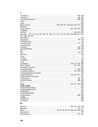 L
L1Criterion ...................................................................................................... 482, 489
L2Criterion ...................................................................................................... 483, 490
L2TemporalCriterion........................................................................................ 484, 494
label ...................................................................................................................... 629
Label ..................................................................................................................... 608
Macro Actions ......................................................625, 626, 627, 628, 629, 630, 631, 632
labelSize................................................................................................................ 629
LaguarreAxon ...................................................................................327, 335, 347, 348
Language............................................................................................................... 933
learning.................................................................................................... 455, 470, 740
Learning ...118, 119, 159, 160, 166, 167, 168, 171, 172, 173, 174, 433, 438, 440, 441, 738,
787, 788, 789, 790
Paradigms ............................................................................................................. 159
Parameters ..................................................................................................... 169, 170
Practical Issues ...................................................................................................... 168
Unsupervised.................................................................................................. 171, 172
Learning Rate ........................................................................................................ 738
Learning: ........................................................................................................ 168, 169
learningOnReset ............................................................................................. 455, 740
left ......................................................................................................................... 751
Left ................................................................................................................... 57, 761
lessThan ................................................................................................................ 706
Level ....................................................................................................................... 71
License.................................................................................................................... 54
Limitations ............................................................................................................. 798
linear ..................................................................................................................... 687
LinearAxon........................................................................................276, 277, 290, 299
Macro Actions .......................................................................................... 312, 313, 314
LinearAxon Example............................................................................................... 299
LinearScheduler .............................................................................................. 691, 693
LinearSigmoidAxon .................................................................................. 277, 278, 290
LinearSigmoidAxon;Example................................................................................... 300
LinearTanhAxon................................................................................278, 279, 291, 301
LinearTanhAxon Example ....................................................................................... 301
LineKohonen................................................................................................... 726, 730
LinfinityCriterion .............................................................................................. 486, 491
List ........................................................................................................................ 938
Load ................................................................................................320, 431, 432, 608
Load weights ........................................................................................................ 442
loadColumnHeadings ............................................................................................. 629
loadPaletteBeforeRun............................................................................................. 624
loadWeights ........................................................................................................... 470
lockWindowUpdate................................................................................................. 952
LogScheduler .................................................................................................. 692, 694
Lower.................................................................................................................... 565
lowerBound ............................................................................................................ 583
LpCriterion ............................................................................................................. 485
M
Machine ............................................................................................363, 487, 507, 739
Machines ........................................................................................................ 174, 717
Macro ................................................................... 60, 62, 63, 66, 67, 444, 757, 758, 762
macroAction ........................................................................................................... 773
MacroEngine................................................................................................... 757, 759



980
 