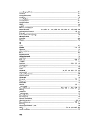 moveEngineWindow............................................................................................... 751
moveOn ................................................................................................................. 752
moveSelectionBy.................................................................................................... 953
moveTo ................................................................................................................. 752
moveToBack.......................................................................................................... 954
moveToFront.......................................................................................................... 954
moveWindow ......................................................................................................... 943
MSE ...................................................................................................................... 108
multiBy .................................................................................................................. 707
MultiChannelStream
Macro Actions .........................578, 580, 581, 582, 583, 584, 585, 586, 587, 588, 589, 590
Multilayer Perceptron ....................................................................................... 178, 207
Example ................................................................................................................ 207
Famous Neural Topology ........................................................................................ 178
Multiplicative ........................................................................................................ 513
multiplier ................................................................................................................ 646
Multiply .................................................................................................................. 703

N
name ..................................................................................................................... 752
Name ............................................................................................................. 319, 320
Naming .................................................................................................................. 120
nConnections ......................................................................................................... 374
Near...................................................................................................................... 368
neighborhood......................................................................................................... 733
Neighborhood....................................................................................................... 732
neighbors ............................................................................................................... 312
Network .......................................................................................................... 155, 157
Access..................................................................................................................... 97
Analysis................................................................................................... 104, 105, 155
Construction............................................................................................................. 94
Simulation .............................................................................................................. 100
Size....................................................................................................................... 169
Network: ................................................................................94, 97, 100, 104, 105, 169
networkJog ............................................................................................................ 379
networkRandomize................................................................................................. 379
networkReset ......................................................................................................... 583
Networks ............................................................................................................... 176
Dynamic ......................................................................................................... 176, 177
Recurrent ............................................................................................................... 119
Networks:............................................................................................................... 119
Neural............................................................................................................... 53, 177
Topologies ............................................................................................................. 177
Neural Network .................................................................. 152, 153, 154, 155, 157, 158
History ................................................................................................................... 152
Solutions ................................................................................................................ 154
Taxonomies ........................................................................................................... 157
NeuralBuilder ........................................................................................................... 60
NeuralExpert ............................................................................................................ 60
NeuroComputation ................................................................................................. 152
NeuroDimension..................................................................................................33, 34
NeuroSolutions................................................................................................ 190, 191
Running................................................................................................................. 190
NeuroSolutions for Excel........................................................................................... 60
New.............................................................................................. 55, 58, 320, 443, 569
newBreadboard ...................................................................................................... 943


982
 