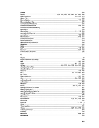 NMSE.................................................................................................................... 108
Noise...................................................................523, 559, 563, 564, 843, 844, 845, 866
Macro Actions .......................................................................................... 576, 577, 578
Norm.File ............................................................................................................... 535
Normalization.................................................................................................. 111, 536
Normalization file.................................................................................................. 672
normalizationFileName ........................................................................................... 545
normalizationFilePath ...................................................................................... 546, 676
normalizationFileReadOnly ..................................................................................... 546
normalize............................................................................................................... 583
Normalize ................................................................................................ 111, 112, 565
normalizeByChannel............................................................................................... 583
normalized ...................................................................................................... 108, 520
Normalized .................................................................................................... 513, 515
normalizeDataFile .................................................................................................. 572
NormalizedAxon..................................................................................................... 279
NormalizedSigmoidAxon ......................................................................................... 280
Notation ................................................................................................................ 604
NSN ...................................................................................................................... 111
NSP................................................................................................................ 148, 525
Numeric .......................................................................................................... 531, 532
numericForActiveFile .............................................................................................. 546
O
Object...................................................................................................................... 59
Object-oriented Modeling ........................................................................................ 780
Off.................................................................................................................. 565, 566
offset ....................................................................................................... 401, 575, 664
Offset......................................................................... 400, 530, 533, 562, 565, 566, 640
offsetForActiveFile .................................................................................................. 547
offsetForChannel .................................................................................................... 584
OjasFull .......................................................................................................... 715, 736
OLE ................................................................................................... 59, 525, 963, 964
OLEInput ............................................................................................................... 525
Macro Actions ................................................................................................. 590, 591
On ........................................................................................................... 564, 565, 566
onBreadboard ........................................................................................................ 954
onIncrease............................................................................................................. 498
On-Line .......................................................................................................... 438, 440
Open ................................................................................................... 55, 92, 443, 444
openApplicationDocument ...................................................................................... 947
openBreadboard..................................................................................................... 943
openDefaultEditorWithFile....................................................................................... 948
openEngineWindow................................................................................................ 753
openMacro............................................................................................................. 470
Operators........................................................................................................ 446, 447
Optimization ......................................................................................426, 445, 446, 449
Optimize ................................................................................................................ 742
Options ......................................................................................................... 71, 72, 73
Order ....................................................................................................................... 41
Organization .......................................................................................................... 121
Output ..............................................................................................321, 350, 373, 685
outputConnector..................................................................................................... 378
overlap .................................................................................................................. 688
Overlap.......................................................................................................... 684, 685
Overwrite .............................................................................................................. 565


                                                                                                                          983
 