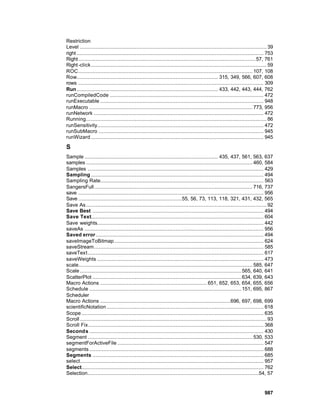 Restriction
Level ....................................................................................................................... 39
right ....................................................................................................................... 753
Right ................................................................................................................. 57, 761
Right -click ................................................................................................................ 59
ROC ............................................................................................................... 107, 108
Row.......................................................................................... 315, 349, 566, 607, 608
rows ...................................................................................................................... 309
Run .......................................................................................... 433, 442, 443, 444, 762
runCompiledCode .................................................................................................. 472
runExecutable ........................................................................................................ 948
runMacro ........................................................................................................ 773, 956
runNetwork ............................................................................................................ 472
Running................................................................................................................... 86
runSensitivity.......................................................................................................... 472
runSubMacro ......................................................................................................... 945
runWizard .............................................................................................................. 945

S
Sample ..................................................................................... 435, 437, 561, 563, 637
samples .......................................................................................................... 460, 584
Samples ................................................................................................................ 429
Sampling .............................................................................................................. 494
Sampling Rate........................................................................................................ 563
SangersFull..................................................................................................... 716, 737
save ...................................................................................................................... 956
Save ..................................................................55, 56, 73, 113, 118, 321, 431, 432, 565
Save As ................................................................................................................... 92
Save Best ............................................................................................................. 494
Save Text.............................................................................................................. 604
Save weights.......................................................................................................... 442
saveAs .................................................................................................................. 956
Saved error........................................................................................................... 494
saveImageToBitmap ............................................................................................... 624
saveStream............................................................................................................ 585
saveText ................................................................................................................ 617
saveWeights .......................................................................................................... 473
scale............................................................................................................... 585, 647
Scale ....................................................................................................... 565, 640, 641
ScatterPlot ............................................................................................... 634, 639, 643
Macro Actions .................................................................... 651, 652, 653, 654, 655, 656
Schedule ................................................................................................. 151, 695, 867
Scheduler
Macro Actions ...................................................................................696, 697, 698, 699
scientificNotation .................................................................................................... 618
Scope .................................................................................................................... 635
Scroll ....................................................................................................................... 93
Scroll Fix................................................................................................................ 368
Seconds ............................................................................................................... 430
Segment ......................................................................................................... 530, 533
segmentForActiveFile ............................................................................................. 547
segments ............................................................................................................... 688
Segments ............................................................................................................. 685
select..................................................................................................................... 957
Select.................................................................................................................... 762
Selection.............................................................................................................54, 57


                                                                                                                           987
 
