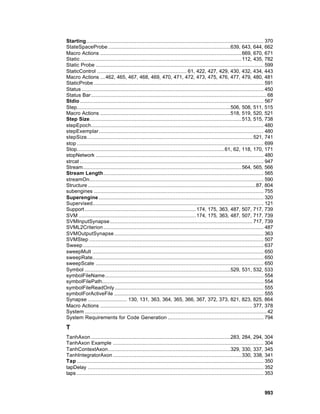Starting................................................................................................................. 370
StateSpaceProbe ..............................................................................639, 643, 644, 662
Macro Actions .......................................................................................... 669, 670, 671
Static....................................................................................................... 112, 435, 782
Static Probe ........................................................................................................... 599
StaticControl ......................................................... 61, 422, 427, 429, 430, 432, 434, 443
Macro Actions ... 462, 465, 467, 468, 469, 470, 471, 472, 473, 475, 476, 477, 479, 480, 481
StaticProbe ............................................................................................................ 591
Status .................................................................................................................... 450
Status Bar................................................................................................................ 68
Stdio ..................................................................................................................... 567
Step..................................................................................................506, 508, 511, 515
Macro Actions ...................................................................................518, 519, 520, 521
Step Size................................................................................................. 513, 515, 738
stepEpoch.............................................................................................................. 480
stepExemplar......................................................................................................... 480
stepSize.......................................................................................................... 521, 741
stop ....................................................................................................................... 699
Stop.............................................................................................. 61, 62, 118, 170, 171
stopNetwork ........................................................................................................... 480
strcat ..................................................................................................................... 947
Stream..................................................................................................... 564, 565, 566
Stream Length...................................................................................................... 565
streamOn............................................................................................................... 590
Structure ........................................................................................................... 87, 804
subengines ............................................................................................................ 755
Superengine ......................................................................................................... 320
Supervised............................................................................................................. 121
Support ....................................................................... 174, 175, 363, 487, 507, 717, 739
SVM ........................................................................... 174, 175, 363, 487, 507, 717, 739
SVMInputSynapse........................................................................................... 717, 739
SVML2Criterion ...................................................................................................... 487
SVMOutputSynapse ............................................................................................... 363
SVMStep ............................................................................................................... 507
Sweep ................................................................................................................... 637
sweepMult ............................................................................................................. 650
sweepRate............................................................................................................. 650
sweepScale ........................................................................................................... 650
Symbol .............................................................................................529, 531, 532, 533
symbolFileName..................................................................................................... 554
symbolFilePath....................................................................................................... 554
symbolFileReadOnly............................................................................................... 555
symbolForActiveFile ............................................................................................... 555
Synapse ......................... 130, 131, 363, 364, 365, 366, 367, 372, 373, 821, 823, 825, 864
Macro Actions ................................................................................................. 377, 378
System .................................................................................................................... 42
System Requirements for Code Generation ............................................................. 794

T
TanhAxon .........................................................................................283, 284, 294, 304
TanhAxon Example ................................................................................................ 304
TanhContextAxon..............................................................................329, 330, 337, 345
TanhIntegratorAxon .................................................................................. 330, 338, 341
Tap ....................................................................................................................... 350
tapDelay ................................................................................................................ 352
taps ....................................................................................................................... 353


                                                                                                                          993
 