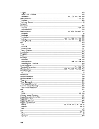 Target ................................................................................................................... 442
TDNN Axon Example.............................................................................................. 348
TDNNAxon................................................................................ 331, 339, 348, 349, 350
Macro Actions ................................................................................................. 351, 352
Teacher................................................................................................................. 439
Technical Support .................................................................................................... 34
temporal
time-series ............................................................................................................. 484
Temporal ........................................................................................................ 494, 593
TemporalProbe ...................................................................................................... 633
Macro Actions ........................................................................... 657, 658, 659, 660, 661
Temporary ............................................................................................................... 54
Terminate ............................................................................................................. 434
Termination ............................................................................................................ 449
Testing .............................................................................. 104, 105, 106, 107, 108, 493
TestingWizard ................................................................................................... 60, 104
text........................................................................................................................ 772
Text....................................................................................................................... 758
Text Box ................................................................................................................ 760
TextBoxEngine ....................................................................................................... 757
Theory Chapter ...................................................................................................... 775
Introduction ............................................................................................................ 775
Purpose ................................................................................................................ 775
theta...................................................................................................................... 668
threshold................................................................................................................ 710
Threshold........................................................................................................ 704, 705
ThresholdAxon..................................................................................284, 285, 294, 305
ThresholdAxon Example ......................................................................................... 305
thresholdDecay ...................................................................................................... 710
ThresholdTransmitter................................................................................ 701, 702, 704
Macro Actions .................................................................... 705, 706, 707, 708, 709, 710
thresholdType ........................................................................................................ 710
Tile .......................................................................................................................... 58
tileWindow ............................................................................................................. 679
tileWindowBelow .................................................................................................... 680
tileWindowNextTo ................................................................................................... 680
Time...................................................................................................................... 451
Time Constant ...................................................................................................... 351
Time Lagged Recurrent .......................................................................................... 187
Famous Neural Topology ........................................................................................ 187
Time Series Prediction ............................................................................................ 269
title ........................................................................................................................ 961
Title ......................................................................................................................... 93
TLRN.............................................................................................................. 188, 269
Famous Neural Topology ........................................................................................ 187
toggleColumnForActiveFile ..................................................................................... 555
toggleConnection ................................................................................................... 713
toggleInputNeuron.................................................................................................. 376
toggleOutputNeuron ............................................................................................... 376
Toolbar ..............................................................................53, 55, 56, 57, 61, 62, 74, 92
Toolbars .............................................................................................................63, 64
Tools ....................................................................................................................... 61
top......................................................................................................................... 755
Top.....................................................................................................................57, 58
Topics...................................................................................................................... 69
Topologies ............................................................................................................. 177



994
 