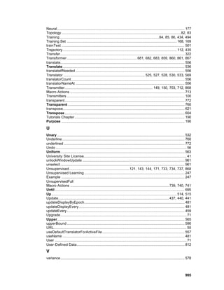 Neural.................................................................................................................... 177
Topology .............................................................................................................82, 83
Training ..........................................................................................84, 85, 86, 434, 494
Training Set .................................................................................................... 168, 169
trainTest ................................................................................................................ 501
Trajectory........................................................................................................ 112, 435
Transfer................................................................................................................. 322
Transformer ................................................................ 681, 682, 683, 859, 860, 861, 867
translate................................................................................................................. 556
Translate............................................................................................................... 536
translateIfNeeded ................................................................................................... 556
Translator .......................................................................... 525, 527, 528, 530, 533, 569
translatorCount ....................................................................................................... 556
translatorNameAt ................................................................................................... 556
Transmitter................................................................................ 149, 150, 703, 712, 868
Macro Actions ........................................................................................................ 713
Transmitters ........................................................................................................... 100
transparent............................................................................................................. 772
Transparent .......................................................................................................... 760
transpose............................................................................................................... 621
Transpose ............................................................................................................. 604
Tutorials Chapter .................................................................................................... 190
Purpose ................................................................................................................ 190

U
Unary .................................................................................................................... 532
Underline ............................................................................................................... 760
underlined .............................................................................................................. 772
Undo ....................................................................................................................... 56
Uniform................................................................................................................. 563
University Site License.............................................................................................. 41
unlockWindowUpdate ............................................................................................. 961
unselect ................................................................................................................. 961
Unsupervised.......................................................121, 143, 144, 171, 733, 734, 737, 868
Unsupervised Learning ........................................................................................... 247
Example ................................................................................................................ 247
UnsupervisedFull
Macro Actions .......................................................................................... 739, 740, 741
Until ...................................................................................................................... 695
Up .................................................................................................................. 514, 515
Update..................................................................................................... 437, 440, 441
updateDisplayByEpoch........................................................................................... 481
updateDisplayEvery ................................................................................................ 481
updateEvery ........................................................................................................... 459
Upgrade................................................................................................................... 71
Upper.................................................................................................................... 565
upperBound ........................................................................................................... 590
URL......................................................................................................................... 55
useDefaultTranslatorForActiveFile........................................................................... 557
useName ............................................................................................................... 481
User ........................................................................................................................ 71
User-Defined Data.................................................................................................. 812
V
variance................................................................................................................. 578



                                                                                                                          995
 