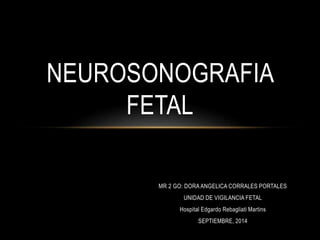 NEUROSONOGRAFIA 
MR 2 GO: DORA ANGELICA CORRALES PORTALES 
UNIDAD DE VIGILANCIA FETAL 
Hospital Edgardo Rebagliati Martins 
SEPTIEMBRE, 2014 
FETAL 
 