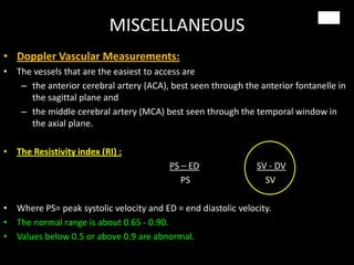 MISCELLANEOUS
• Doppler Vascular Measurements:
• The vessels that are the easiest to access are
– the anterior cerebral artery (ACA), best seen through the anterior fontanelle in
the sagittal plane and
– the middle cerebral artery (MCA) best seen through the temporal window in
the axial plane.
• The Resistivity index (RI) :
PS – ED SV - DV
PS SV
• Where PS= peak systolic velocity and ED = end diastolic velocity.
• The normal range is about 0.65 - 0.90.
• Values below 0.5 or above 0.9 are abnormal.
 
