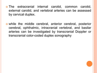  The extracranial internal carotid, common carotid,
external carotid, and vertebral arteries can be assessed
by cervical duplex.
 while the middle cerebral, anterior cerebral, posterior
cerebral, ophthalmic, intracranial vertebral, and basilar
arteries can be investigated by transcranial Doppler or
transcranial color-coded duplex sonography
 