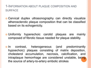 1-INFORMATION ABOUT PLAQUE COMPOSITION AND
SURFACE
 Cervical duplex ultrasonography can directly visualize
atherosclerotic plaque composition that can be classified
based on its echogenicity.
 Uniformly hyperechoic carotid plaques are mainly
composed of fibrotic tissue needed for plaque stability.
 In contrast, heterogeneous (and predominantly
hypoechoic) plaques consisting of matrix deposition,
cholesterol accumulation, necrosis, calcification, and
intraplaque hemorrhage are considered unstable, being
the source of artery-to-artery embolic strokes
 