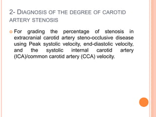 2- DIAGNOSIS OF THE DEGREE OF CAROTID
ARTERY STENOSIS
 For grading the percentage of stenosis in
extracranial carotid artery steno-occlusive disease
using Peak systolic velocity, end-diastolic velocity,
and the systolic internal carotid artery
(ICA)/common carotid artery (CCA) velocity.
 