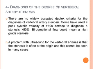 4- DIAGNOSIS OF THE DEGREE OF VERTEBRAL
ARTERY STENOSIS
 There are no widely accepted duplex criteria for the
diagnosis of vertebral artery stenosis. Some have used a
peak systolic velocity of >100 cm/sec to diagnose a
stenosis >50%. Bi-derectional flow could mean a high
grade stenosis
 A problem with ultrasound for the vertebral arteries is that
the stenosis is often at the origin and this cannot be seen
in many cases
 