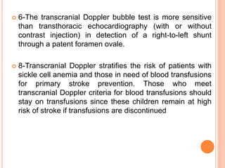  6-The transcranial Doppler bubble test is more sensitive
than transthoracic echocardiography (with or without
contrast injection) in detection of a right-to-left shunt
through a patent foramen ovale.
 8-Transcranial Doppler stratifies the risk of patients with
sickle cell anemia and those in need of blood transfusions
for primary stroke prevention. Those who meet
transcranial Doppler criteria for blood transfusions should
stay on transfusions since these children remain at high
risk of stroke if transfusions are discontinued
 