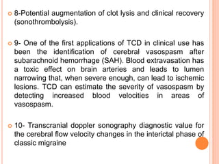  8-Potential augmentation of clot lysis and clinical recovery
(sonothrombolysis).
 9- One of the first applications of TCD in clinical use has
been the identification of cerebral vasospasm after
subarachnoid hemorrhage (SAH). Blood extravasation has
a toxic effect on brain arteries and leads to lumen
narrowing that, when severe enough, can lead to ischemic
lesions. TCD can estimate the severity of vasospasm by
detecting increased blood velocities in areas of
vasospasm.
 10- Transcranial doppler sonography diagnostic value for
the cerebral flow velocity changes in the interictal phase of
classic migraine
 