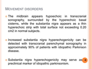 MOVEMENT DISORDERS
 The midbrain appears hypoechoic in transcranial
sonography, surrounded by the hyperechoic basal
cisterns, while the substantia nigra appears as a thin
hyperechoic strip with total surface not exceeding 0.20
cm2 in normal subjects.
 Increased substantia nigra hyperechogenicity can be
detected with transcranial parenchymal sonography in
approximately 90% of patients with idiopathic Parkinson
disease.
 Substantia nigra hyperechogenicity may serve as a
preclinical marker of idiopathic parkinsonism.
 