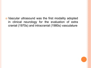  Vascular ultrasound was the first modality adopted
in clinical neurology for the evaluation of extra
cranial (1970s) and intracranial (1980s) vasculature
 