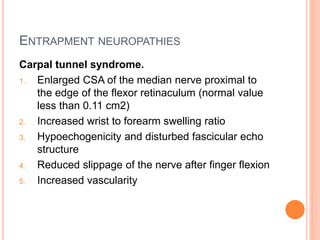 ENTRAPMENT NEUROPATHIES
Carpal tunnel syndrome.
1. Enlarged CSA of the median nerve proximal to
the edge of the flexor retinaculum (normal value
less than 0.11 cm2)
2. Increased wrist to forearm swelling ratio
3. Hypoechogenicity and disturbed fascicular echo
structure
4. Reduced slippage of the nerve after finger flexion
5. Increased vascularity
 